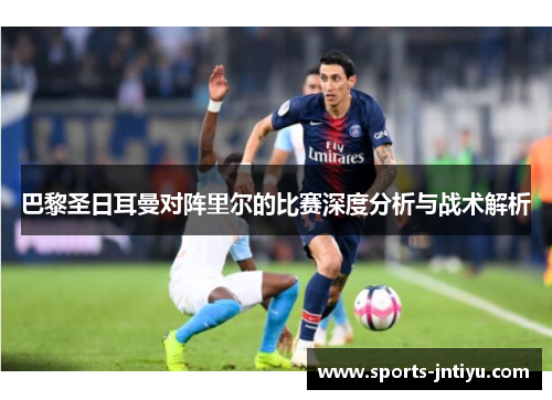 巴黎圣日耳曼对阵里尔的比赛深度分析与战术解析